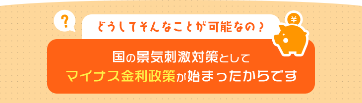 どうしてそんなことが可能なの？国の景気刺激対策としてマイナス金利政策が始まったからです